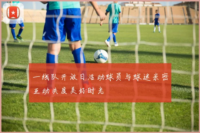 一线队开放日活动球员与球迷亲密互动共度美好时光