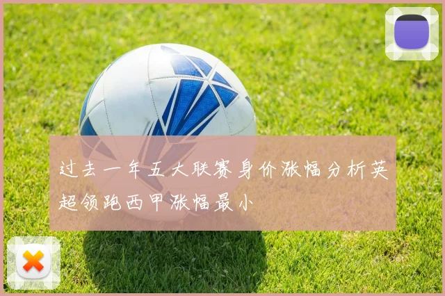 过去一年五大联赛身价涨幅分析英超领跑西甲涨幅最小