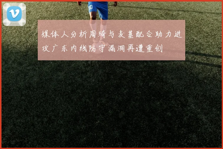 媒体人分析周琦与麦基配合助力进攻广东内线防守漏洞再遭重创