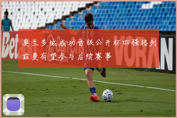 奥兰多城成功晋级公开杯四强格列兹曼有望参与后续赛事