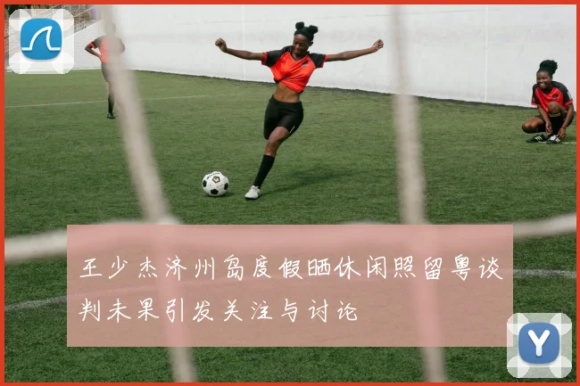 王少杰济州岛度假晒休闲照留粤谈判未果引发关注与讨论