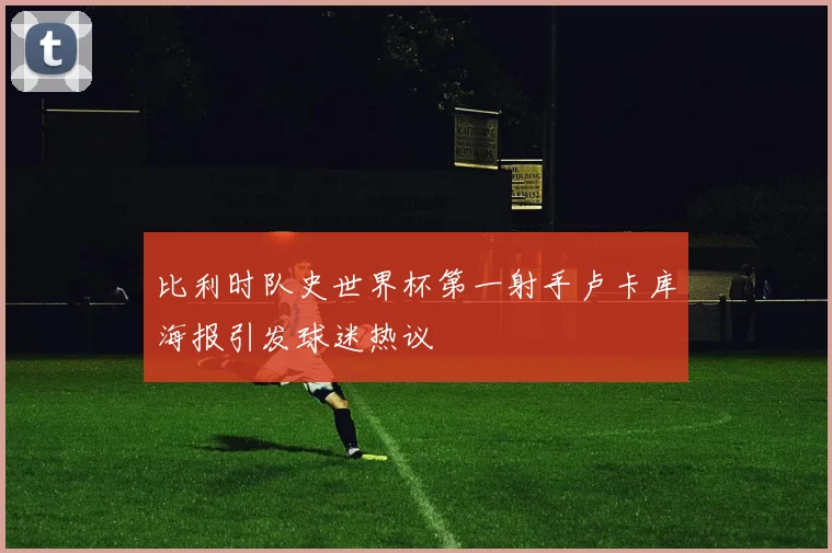 比利时队史世界杯第一射手卢卡库海报引发球迷热议