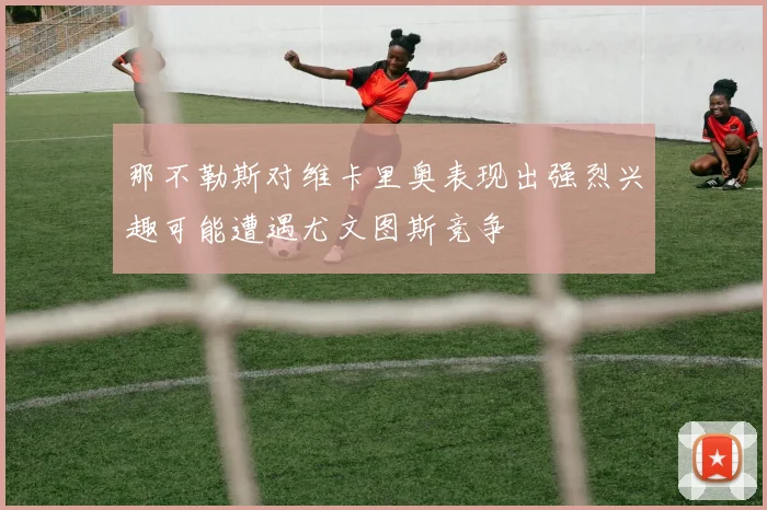 那不勒斯对维卡里奥表现出强烈兴趣可能遭遇尤文图斯竞争