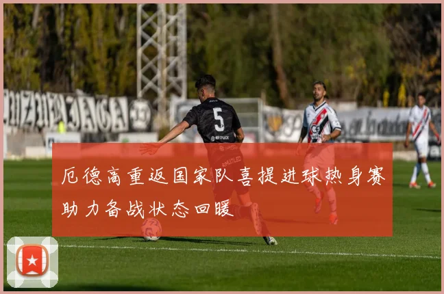 厄德高重返国家队喜提进球热身赛助力备战状态回暖