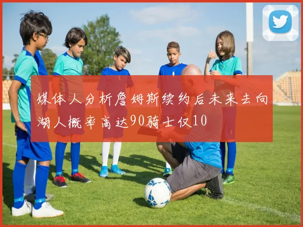 媒体人分析詹姆斯续约后未来去向湖人概率高达90骑士仅10