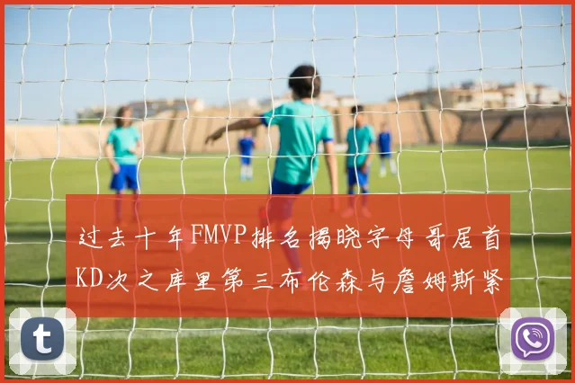 过去十年FMVP排名揭晓字母哥居首KD次之库里第三布伦森与詹姆斯紧随其后
