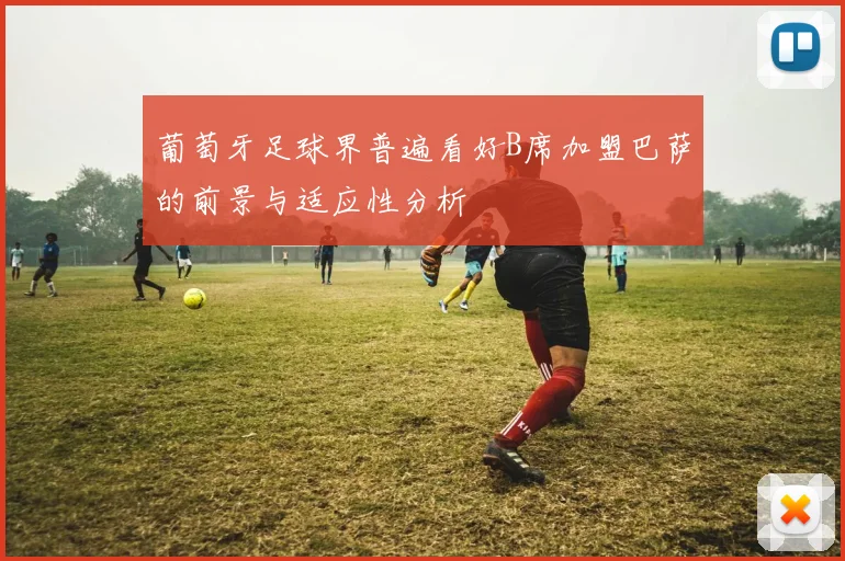 葡萄牙足球界普遍看好B席加盟巴萨的前景与适应性分析